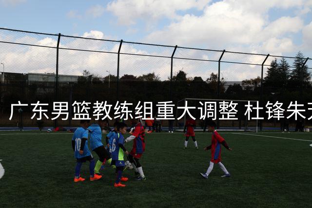 广东男篮教练组重大调整 杜锋朱芳雨双双转任新职